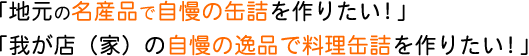 「地元の名産品で自慢の缶詰を作りたい！」「我が店（家）の自慢の逸品で料理缶詰を作りたい！」